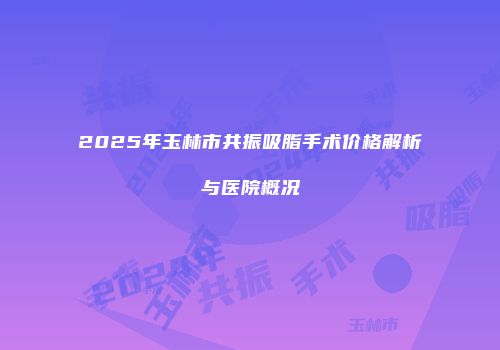 2025年玉林市共振吸脂手术价格解析与医院概况