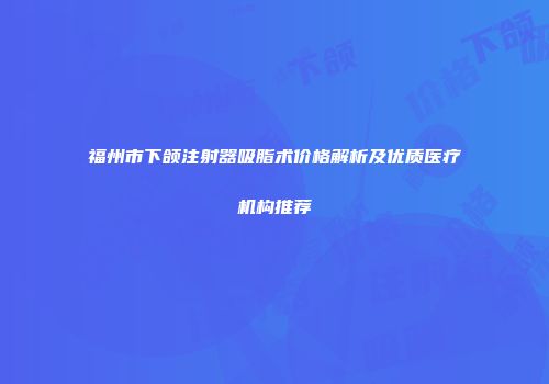 福州市下颌注射器吸脂术价格解析及优质医疗机构推荐