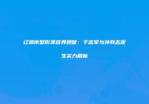 辽源市整形美容界翘楚：于志军与孙有志医生实力解析