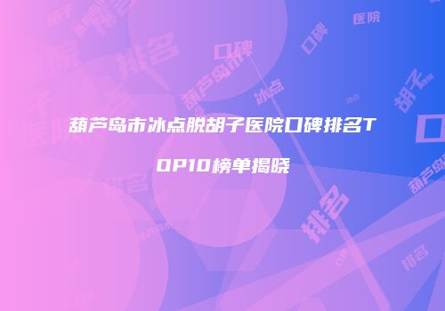 葫芦岛市冰点脱胡子医院口碑排名TOP10榜单揭晓