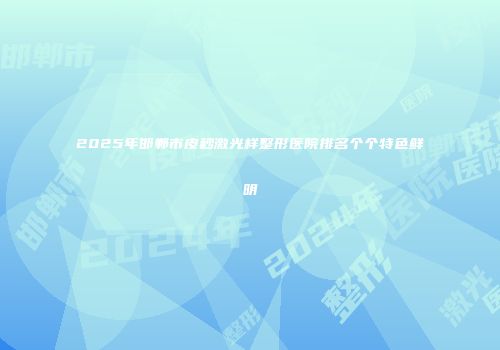 2025年邯郸市皮秒激光样整形医院排名个个特色鲜明