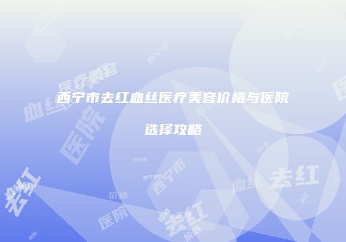 西宁市去红血丝医疗美容价格与医院选择攻略