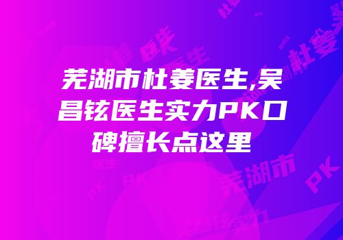 芜湖市杜姜医生,吴昌铉医生实力PK口碑擅长点这里