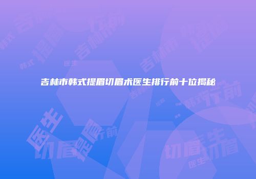 吉林市韩式提眉切眉术医生排行前十位揭秘