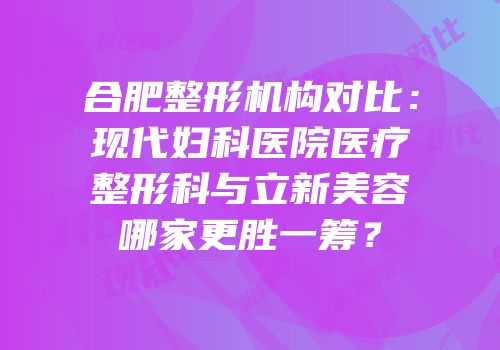 合肥整形机构对比：现代妇科医院医疗整形科与立新美容哪家更胜一筹？