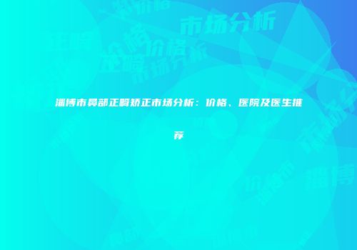 淄博市鼻部正畸矫正市场分析：价格、医院及医生推荐