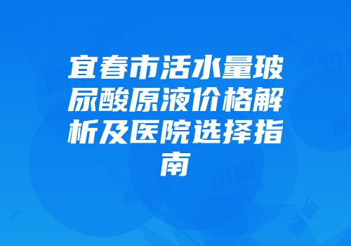 宜春市活水量玻尿酸原液价格解析及医院选择指南