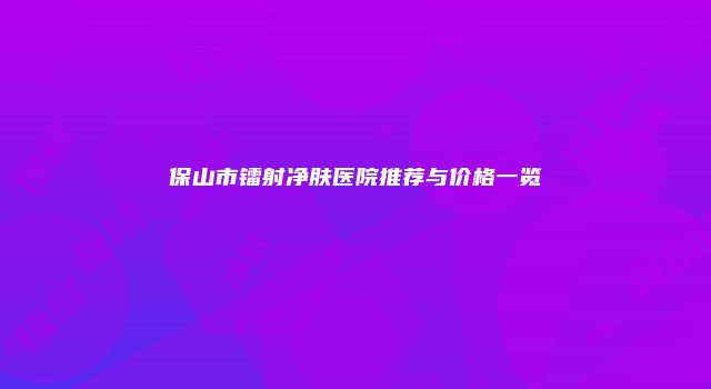 保山市镭射净肤医院推荐与价格一览