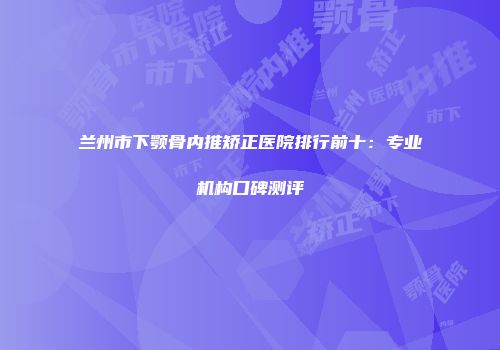 兰州市下颚骨内推矫正医院排行前十：专业机构口碑测评