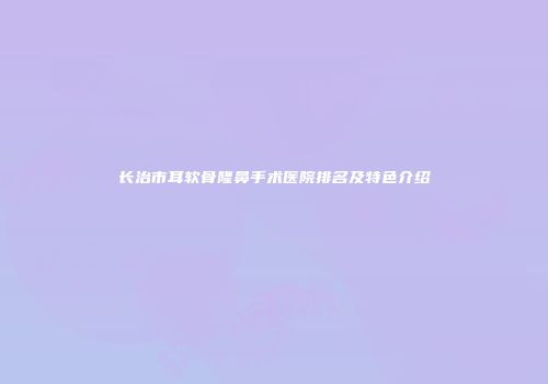 长治市耳软骨隆鼻手术医院排名及特色介绍