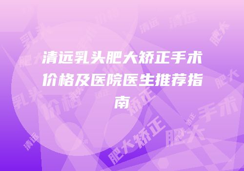 清远乳头肥大矫正手术价格及医院医生推荐指南