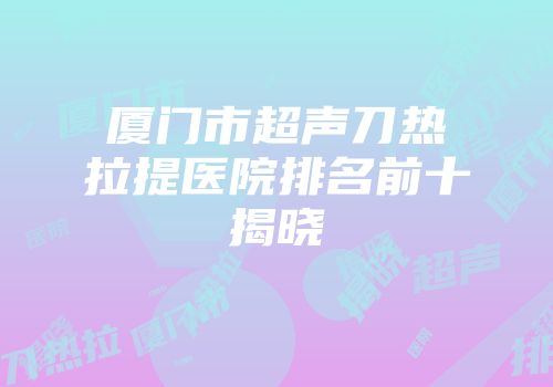 厦门市超声刀热拉提医院排名前十揭晓