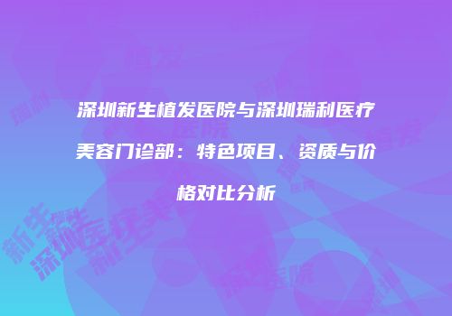 深圳新生植发医院与深圳瑞利医疗美容门诊部：特色项目、资质与价格对比分析