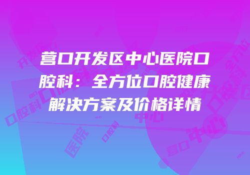 营口开发区中心医院口腔科：全方位口腔健康解决方案及价格详情