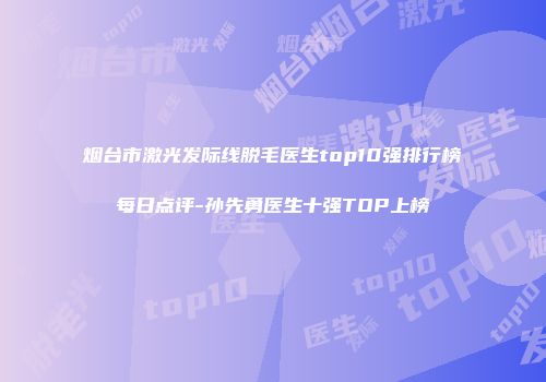 烟台市激光发际线脱毛医生top10强排行榜每日点评-孙先勇医生十强TOP上榜