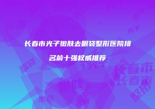 长春市光子嫩肤去眼袋整形医院排名前十强权威推荐
