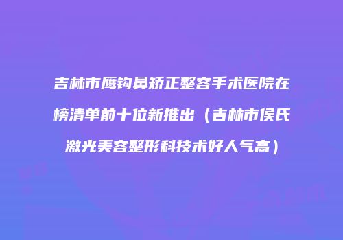 吉林市鹰钩鼻矫正整容手术医院在榜清单前十位新推出（吉林市侯氏激光美容整形科技术好人气高）