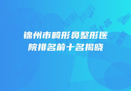 锦州市畸形鼻整形医院排名前十名揭晓
