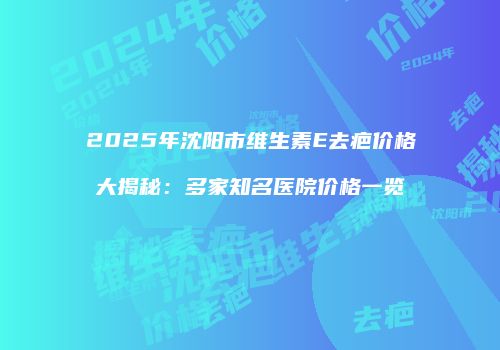 2025年沈阳市维生素E去疤价格大揭秘：多家知名医院价格一览