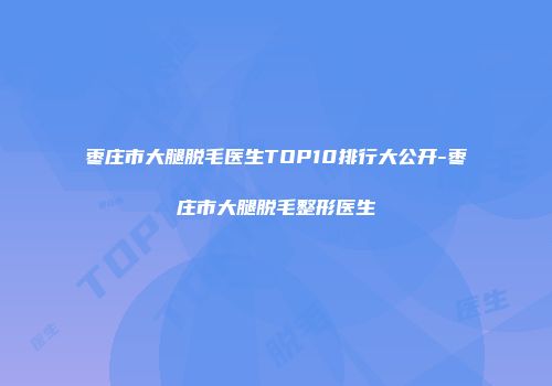 枣庄市大腿脱毛医生TOP10排行大公开-枣庄市大腿脱毛整形医生