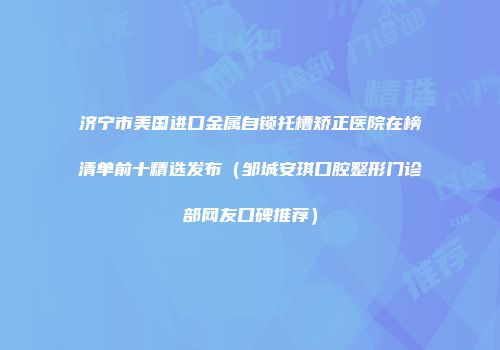 济宁市美国进口金属自锁托槽矫正医院在榜清单前十精选发布（邹城安琪口腔整形门诊部网友口碑推荐）