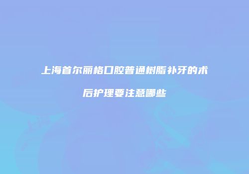 上海首尔丽格口腔普通树脂补牙的术后护理要注意哪些