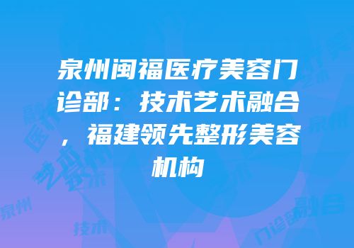 泉州闽福医疗美容门诊部：技术艺术融合，福建领先整形美容机构