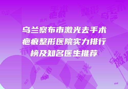 乌兰察布市激光去手术疤痕整形医院实力排行榜及知名医生推荐