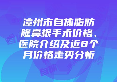 漳州市自体脂肪隆鼻根手术价格、医院介绍及近8个月价格走势分析