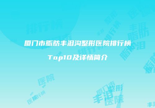 厦门市脂肪丰泪沟整形医院排行榜Top10及详情简介