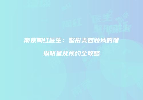 南京陶红医生：整形美容领域的璀璨明星及预约全攻略