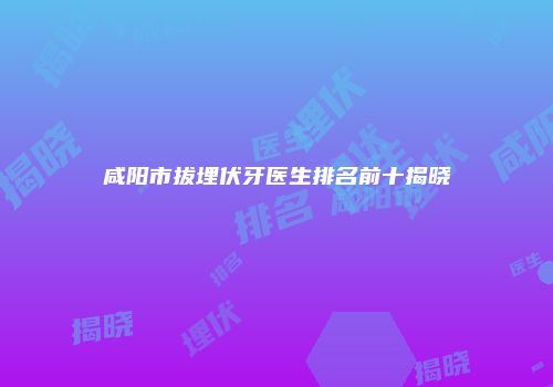 咸阳市拔埋伏牙医生排名前十揭晓