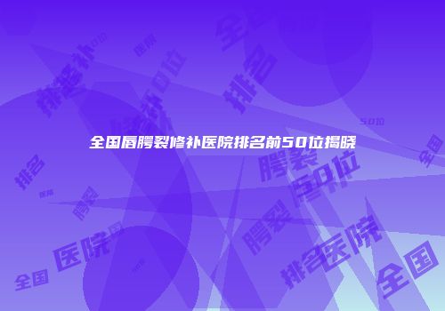 全国唇腭裂修补医院排名前50位揭晓