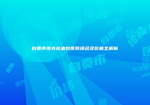 自贡市激光祛血包医院排名及价格全解析