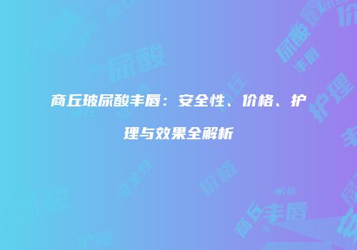 商丘玻尿酸丰唇：安全性、价格、护理与效果全解析