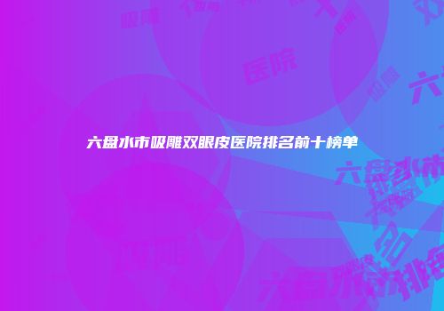 六盘水市吸雕双眼皮医院排名前十榜单
