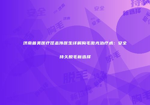 济南首美医疗任志伟医生详解胸毛激光治疗术：安全持久脱毛新选择