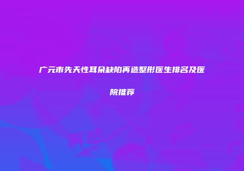 广元市先天性耳朵缺陷再造整形医生排名及医院推荐