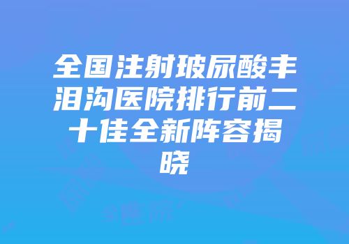 全国注射玻尿酸丰泪沟医院排行前二十佳全新阵容揭晓