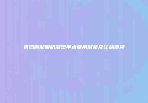 青岛臀部吸脂雕塑手术费用解析及注意事项
