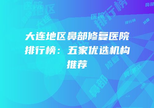 大连地区鼻部修复医院排行榜：五家优选机构推荐