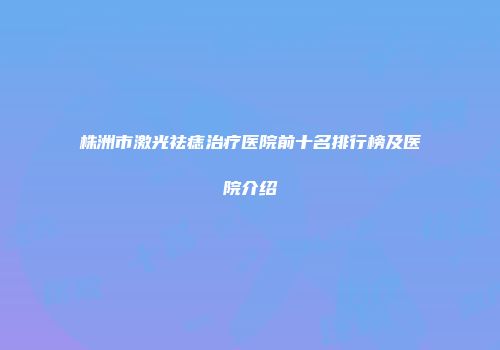 株洲市激光祛痣治疗医院前十名排行榜及医院介绍
