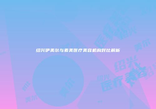 绍兴伊美尔与素美医疗美容机构对比解析