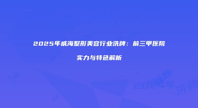 2025年威海整形美容行业洗牌：前三甲医院实力与特色解析