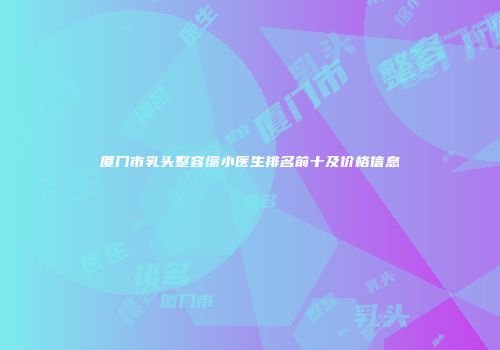 厦门市乳头整容缩小医生排名前十及价格信息