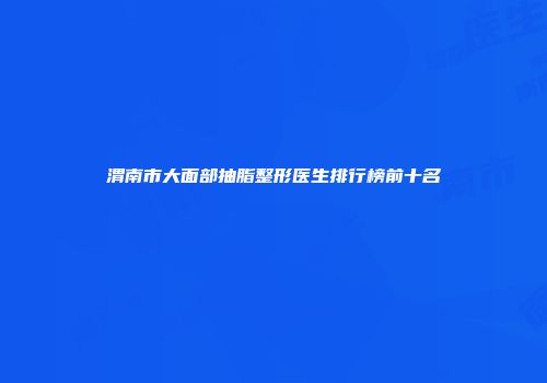 渭南市大面部抽脂整形医生排行榜前十名