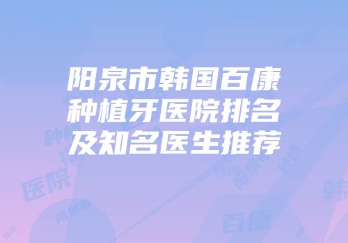 阳泉市韩国百康种植牙医院排名及知名医生推荐