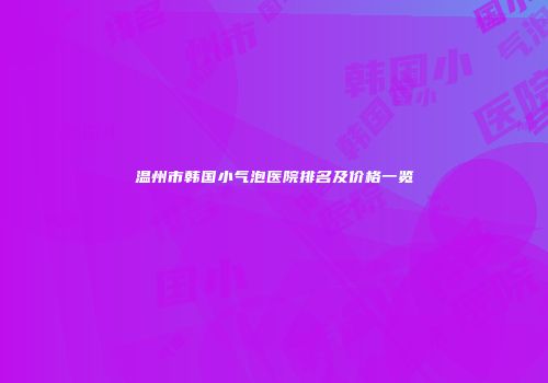温州市韩国小气泡医院排名及价格一览