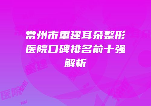 常州市重建耳朵整形医院口碑排名前十强解析