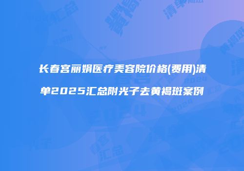 长春宫丽娟医疗美容院价格(费用)清单2025汇总附光子去黄褐斑案例